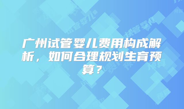 广州试管婴儿费用构成解析，如何合理规划生育预算？