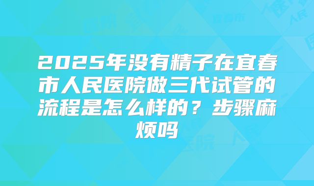 2025年没有精子在宜春市人民医院做三代试管的流程是怎么样的?步骤麻烦吗