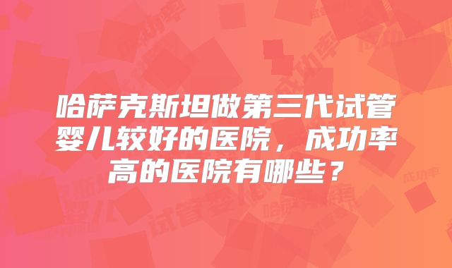 哈萨克斯坦做第三代试管婴儿较好的医院，成功率高的医院有哪些？