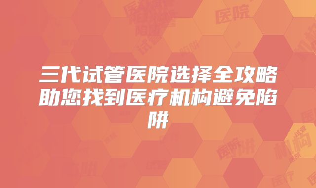 三代试管医院选择全攻略助您找到医疗机构避免陷阱