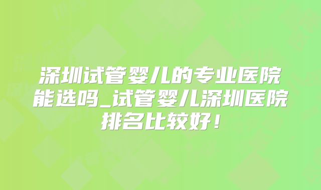 深圳试管婴儿的专业医院能选吗_试管婴儿深圳医院排名比较好！