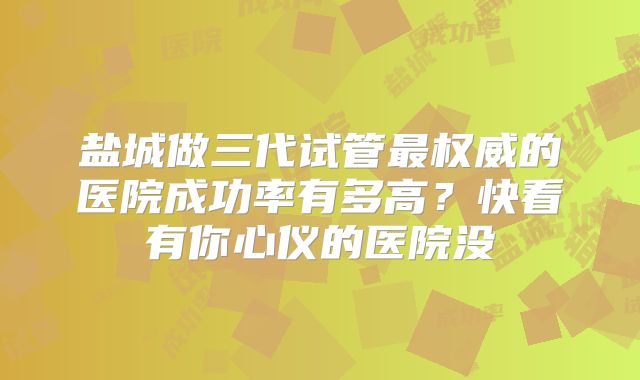 盐城做三代试管最权威的医院成功率有多高？快看有你心仪的医院没