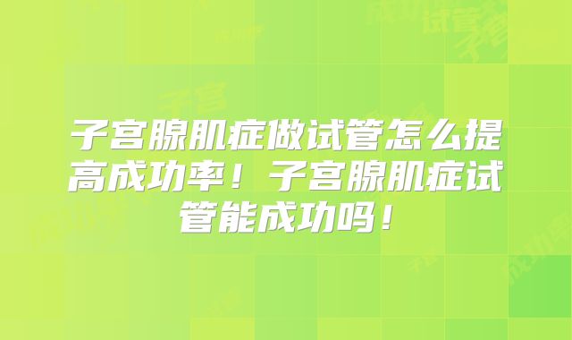 子宫腺肌症做试管怎么提高成功率！子宫腺肌症试管能成功吗！