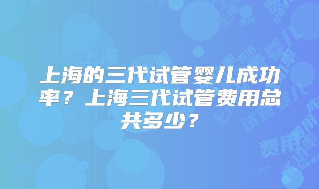 上海的三代试管婴儿成功率？上海三代试管费用总共多少？