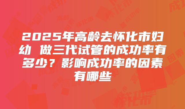 2025年高龄去怀化市妇幼 做三代试管的成功率有多少?影响成功率的因素有哪些