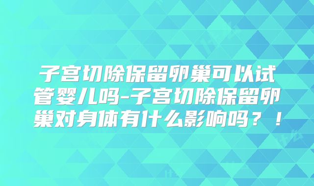 子宫切除保留卵巢可以试管婴儿吗-子宫切除保留卵巢对身体有什么影响吗？！