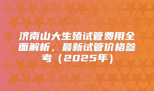 济南山大生殖试管费用全面解析，最新试管价格参考（2025年）