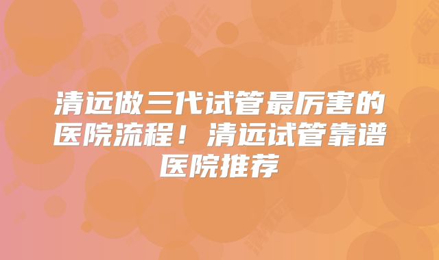 清远做三代试管最厉害的医院流程！清远试管靠谱医院推荐