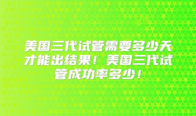 美国三代试管需要多少天才能出结果！美国三代试管成功率多少！