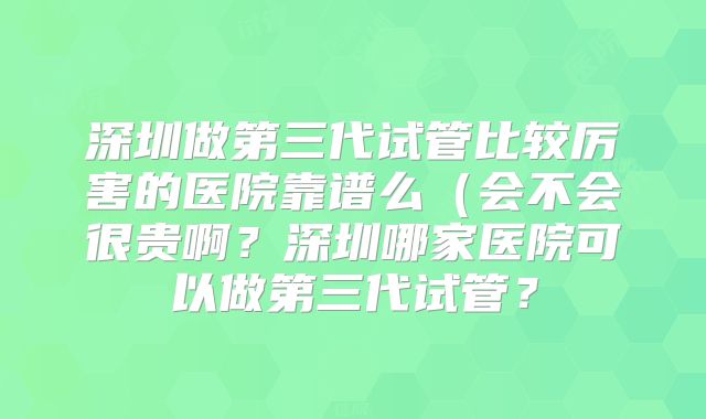 深圳做第三代试管比较厉害的医院靠谱么(会不会很贵啊?深圳哪家医院可以做第三代试管?
