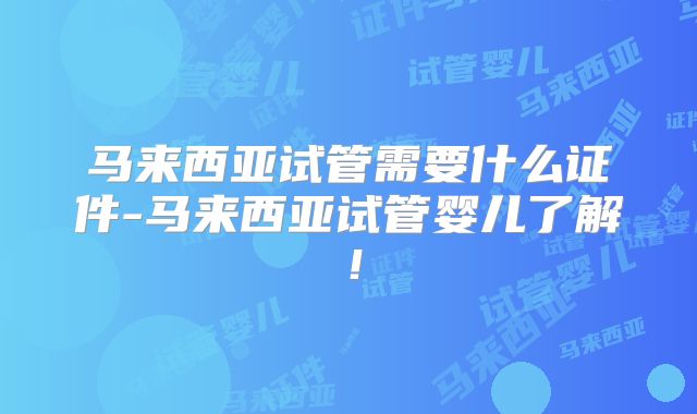 马来西亚试管需要什么证件-马来西亚试管婴儿了解!