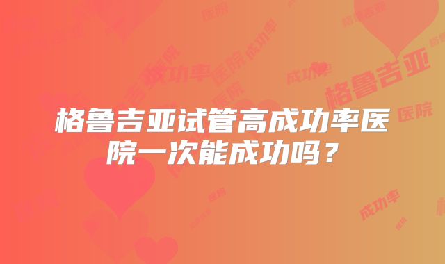 格鲁吉亚试管高成功率医院一次能成功吗？