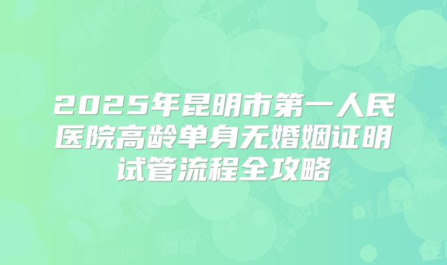 2025年昆明市第一人民医院高龄单身无婚姻证明试管流程全攻略