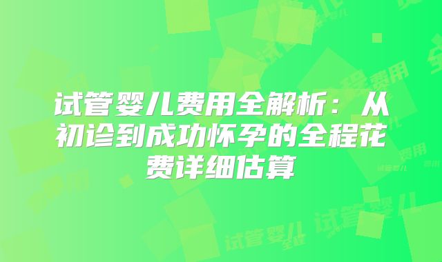 试管婴儿费用全解析：从初诊到成功怀孕的全程花费详细估算