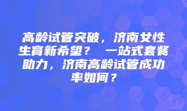高龄试管突破，济南女性生育新希望？ 一站式套餐助力，济南高龄试管成功率如何？