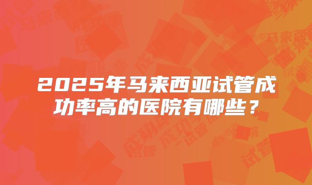 2025年马来西亚试管成功率高的医院有哪些？