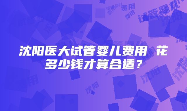沈阳医大试管婴儿费用 花多少钱才算合适？
