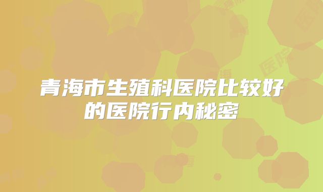 青海市生殖科医院比较好的医院行内秘密