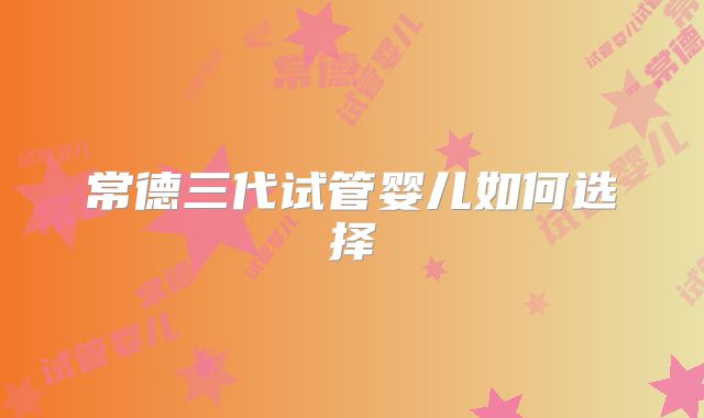 常德三代试管婴儿如何选择