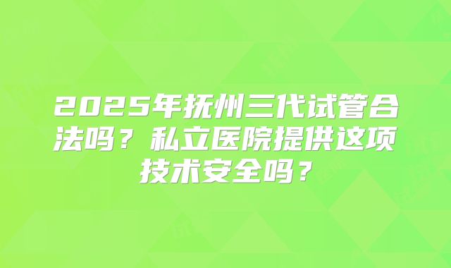 2025年抚州三代试管合法吗？私立医院提供这项技术安全吗？