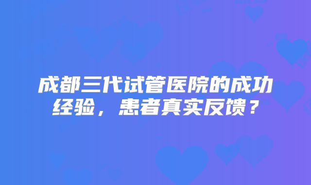 成都三代试管医院的成功经验，患者真实反馈？