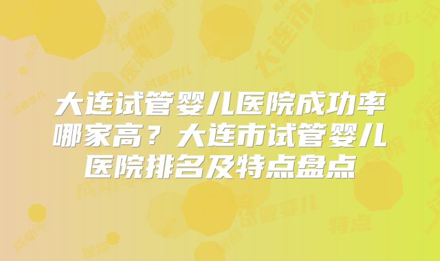 大连试管婴儿医院成功率哪家高？大连市试管婴儿医院排名及特点盘点