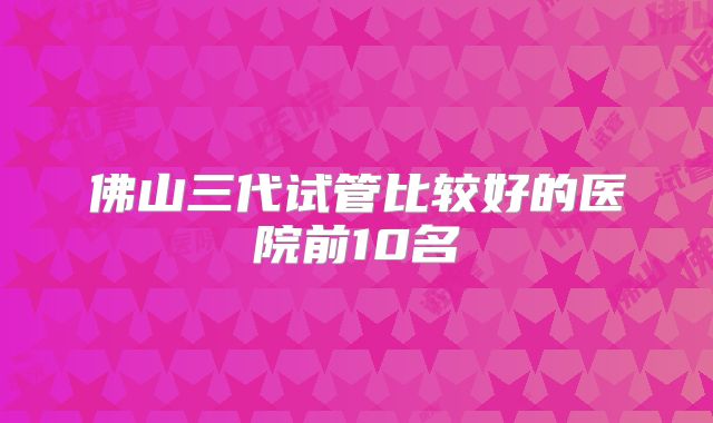 佛山三代试管比较好的医院前10名