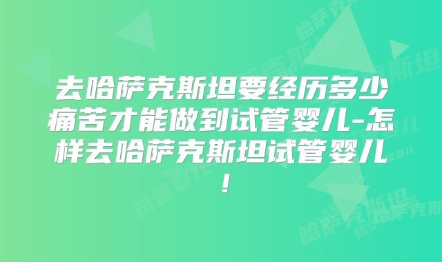 去哈萨克斯坦要经历多少痛苦才能做到试管婴儿-怎样去哈萨克斯坦试管婴儿！