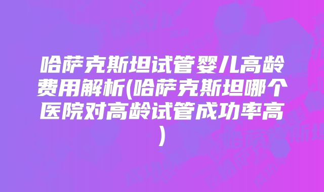 哈萨克斯坦试管婴儿高龄费用解析(哈萨克斯坦哪个医院对高龄试管成功率高)