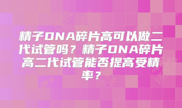 精子DNA碎片高可以做二代试管吗？精子DNA碎片高二代试管能否提高受精率？