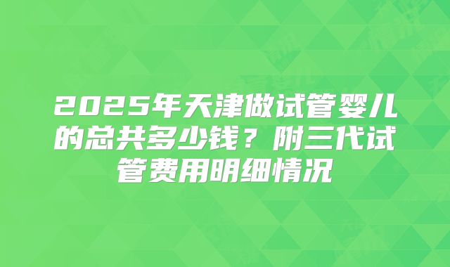 2025年天津做试管婴儿的总共多少钱？附三代试管费用明细情况