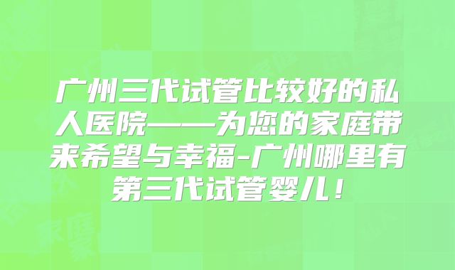 广州三代试管比较好的私人医院——为您的家庭带来希望与幸福-广州哪里有第三代试管婴儿！