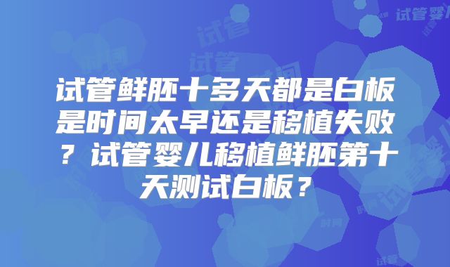 试管鲜胚十多天都是白板是时间太早还是移植失败？试管婴儿移植鲜胚第十天测试白板？