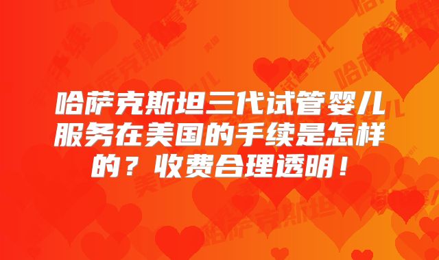哈萨克斯坦三代试管婴儿服务在美国的手续是怎样的?收费合理透明!