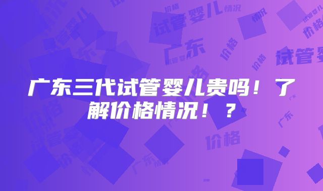 广东三代试管婴儿贵吗!了解价格情况!?