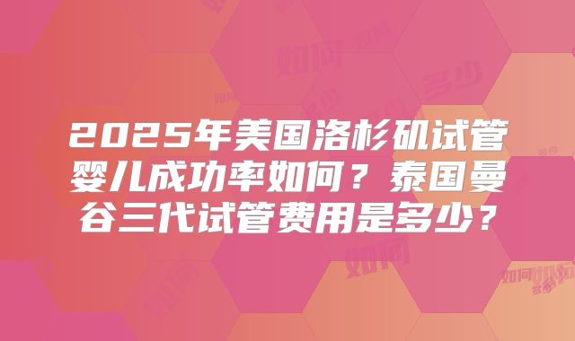 2025年美国洛杉矶试管婴儿成功率如何？泰国曼谷三代试管费用是多少？