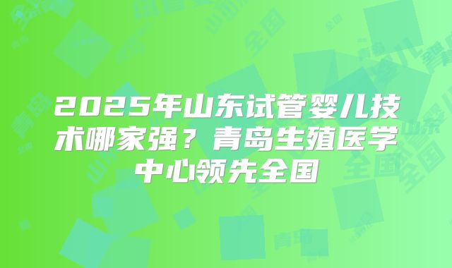 2025年山东试管婴儿技术哪家强？青岛生殖医学中心领先全国