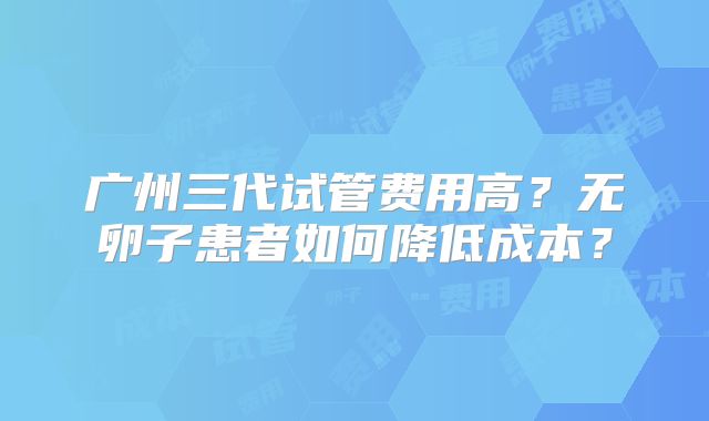 广州三代试管费用高?无卵子患者如何降低成本?