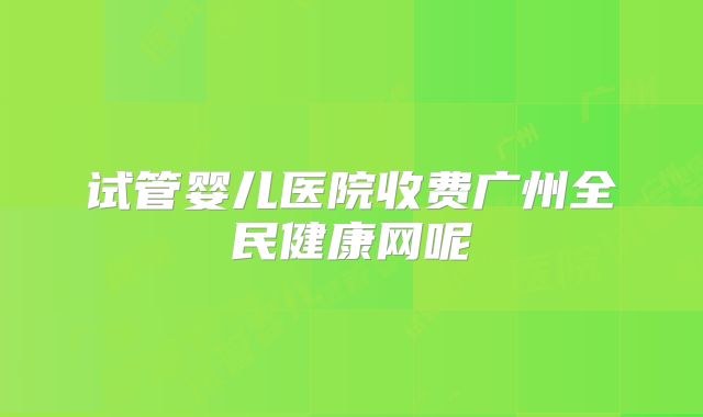 试管婴儿医院收费广州全民健康网呢