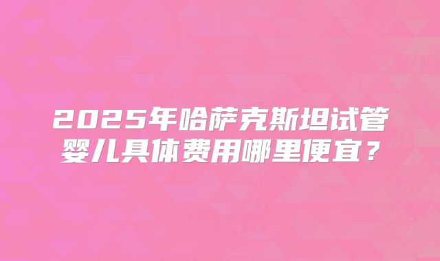 2025年哈萨克斯坦试管婴儿具体费用哪里便宜？