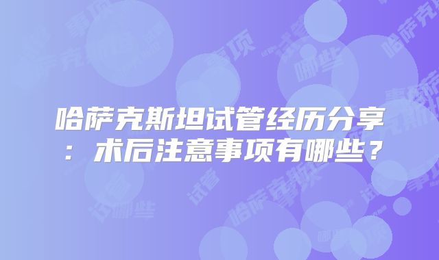 哈萨克斯坦试管经历分享：术后注意事项有哪些？