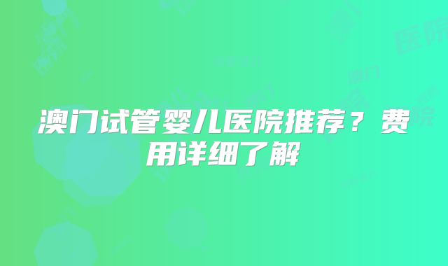 澳门试管婴儿医院推荐？费用详细了解