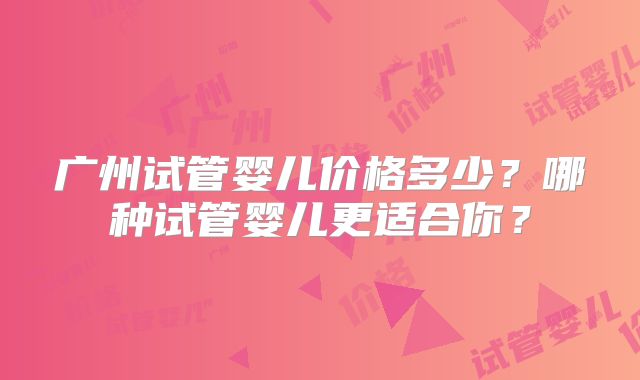 广州试管婴儿价格多少?哪种试管婴儿更适合你?