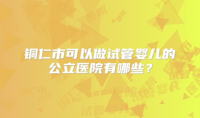 铜仁市可以做试管婴儿的公立医院有哪些？