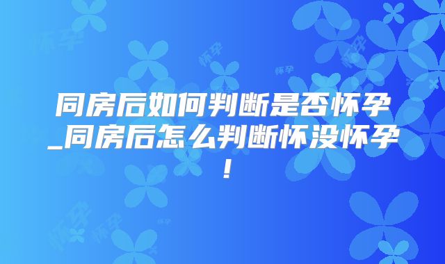同房后如何判断是否怀孕_同房后怎么判断怀没怀孕!