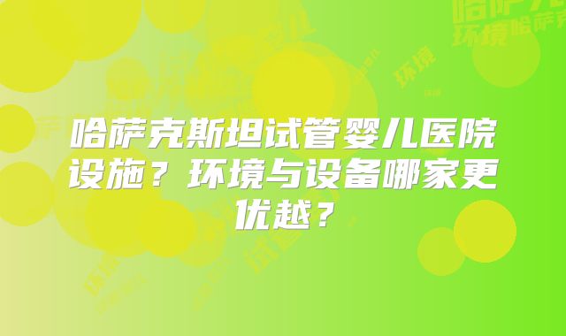 哈萨克斯坦试管婴儿医院设施？环境与设备哪家更优越？