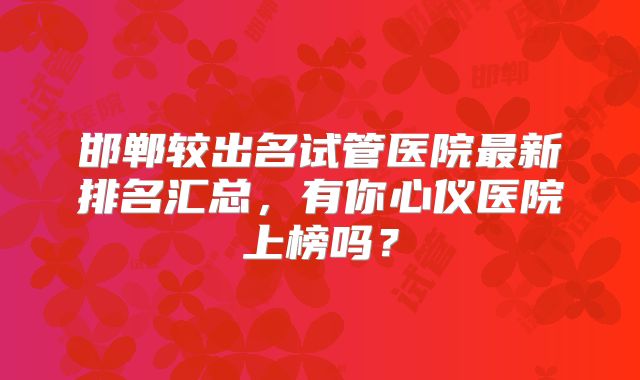 邯郸较出名试管医院最新排名汇总，有你心仪医院上榜吗？