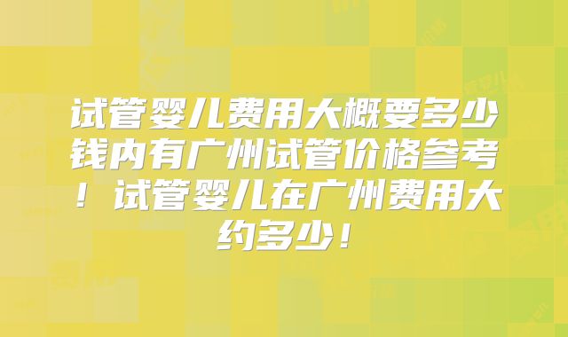 试管婴儿费用大概要多少钱内有广州试管价格参考！试管婴儿在广州费用大约多少！