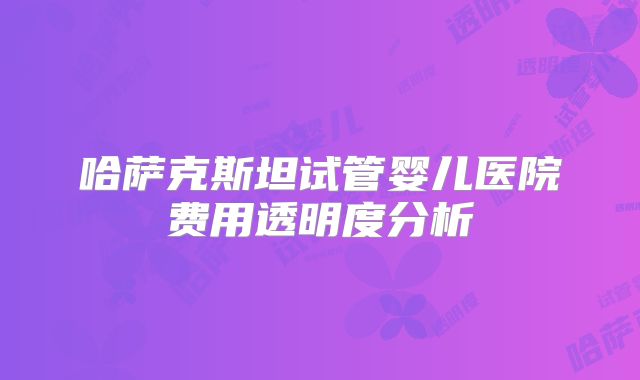 哈萨克斯坦试管婴儿医院费用透明度分析