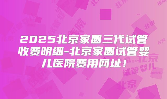 2025北京家圆三代试管收费明细-北京家圆试管婴儿医院费用网址！